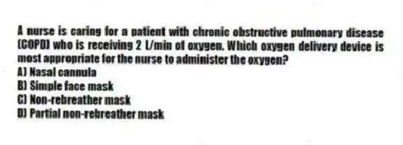 A nurse is caring for a patient with chronic obstructive pulmonary disease (COPD) who is receiving 2 L/min of oxygen. Which oxygen delivery device is most appropriate for the nurse to administer the oxygen?
A) Nasal cannula
B) Simple face mask
C) Non-rebreather mask
D) Partial non-rebreather mask