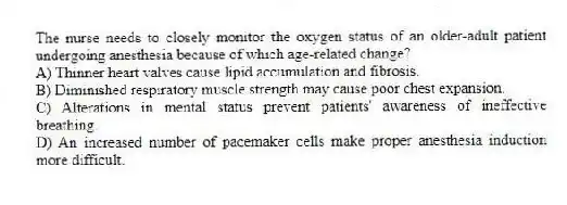 The nurse needs to closely monitor the oxygen status of an older-adult patient undergoing anesthesia because of which age-related change?
A) Thinner heart valves cause lipid accumulation and fibrosis.
B) Diminished respiratory muscle strength may cause poor chest expansion.
C) Alterations in mental status prevent patients' awareness of ineffective breathing.
D) An increased number of pacemaker cells make proper anesthesia induction more difficult.