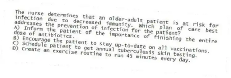 The nurse determines that an older-adult patient is at risk for infection due to decreased immunity. Which plan of care best addresses the prevention of infection for the patient?
A) Inform the patient of the importance of finishing the entire dose of antibiotics.
B) Encourage the patient to stay up-to-date on all vaccinations.
C) Schedule patient to get annual tuberculosis skin testing.
D) Create an exercise routine to run 45 minutes every day.