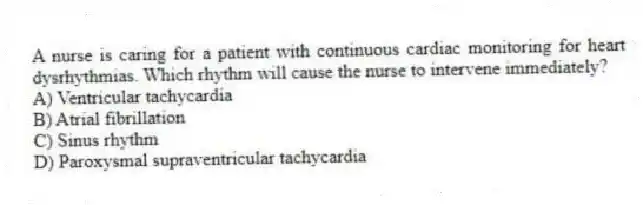 A nurse is caring for a patient with continuous cardiac monitoring for heart dysrhythmias. Which rhythm will cause the nurse to intervene immediately?
A) Ventricular tachycardia
B) Atrial fibrillation
C) Sinus rhythm
D) Paroxysmal supraventricular tachycardia