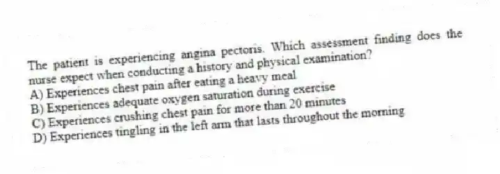 The patient is experiencing angina pectoris. Which assessment finding does the nurse expect when conducting a history and physical examination?
A) Experiences chest pain after eating a heavy meal
B) Experiences adequate oxygen saturation during exercise
C) Experiences crushing chest pain for more than 20 minutes
D) Experiences tingling in the left arm that lasts throughout the morning