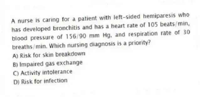 A nurse is caring for a patient with left-sided hemiparesis who has developed bronchitis and has a heart rate of 105 beats/min, blood pressure of 156/90 mm Hg, and respiration rate of 30 breaths/min. Which nursing diagnosis is a priority?
A) Risk for skin breakdown
B) Impaired gas exchange
C) Activity intolerance
D) Risk for infection