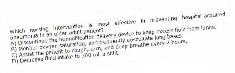 Which nursing intervention is most effective in preventing hospital-acquired pneumonia in an older-adult patient?
A) Discontinue the humidification delivery device to keep excess fluid from lungs.
B) Monitor oxygen saturation, and frequently auscultate lung bases.
C) Assist the patient to cough, turn, and deep breathe every 2 hours.
D) Decrease fluid intake to 300 mL a shift.