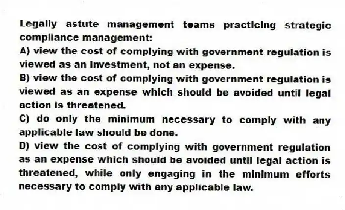 Legally astute management teams practicing strategic compliance management:
A) view the cost of complying with government regulation is viewed as an investment, not an expense.
B) view the cost of complying with government regulation is viewed as an expense which should be avoided until legal action is threatened.
C) do only the minimum necessary to comply with any applicable law should be done.
D) view the cost of complying with government regulation as an expense which should be avoided until legal action is threatened, while only engaging in the minimum efforts necessary to comply with any applicable law.