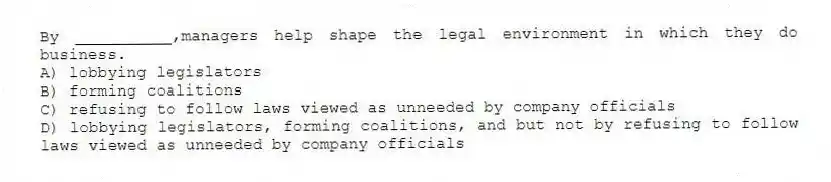 By __________,managers help shape the legal environment in which they do business.
A) lobbying legislators
B) forming coalitions
C) refusing to follow laws viewed as unneeded by company officials
D) lobbying legislators, forming coalitions, and but not by refusing to follow laws viewed as unneeded by company officials
