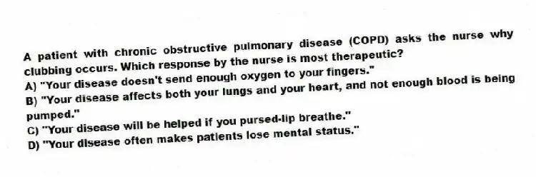 A patient with chronic obstructive pulmonary disease (COPD) asks the nurse why clubbing occurs. Which response by the nurse is most therapeutic?
A) "Your disease doesn't send enough oxygen to your fingers."
B) "Your disease affects both your lungs and your heart, and not enough blood is being pumped."
C) "Your disease will be helped if you pursed-lip breathe."
D) "Your disease often makes patients lose mental status."