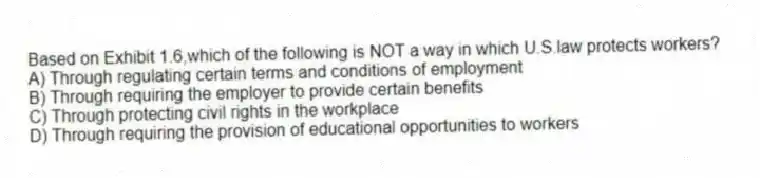Based on Exhibit 1.6,which of the following is NOT a way in which U.S.law protects workers?
A) Through regulating certain terms and conditions of employment
B) Through requiring the employer to provide certain benefits
C) Through protecting civil rights in the workplace
D) Through requiring the provision of educational opportunities to workers