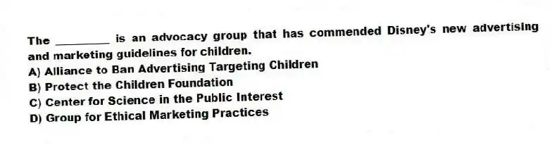 The __________ is an advocacy group that has commended Disney's new advertising and marketing guidelines for children.
A) Alliance to Ban Advertising Targeting Children
B) Protect the Children Foundation
C) Center for Science in the Public Interest
D) Group for Ethical Marketing Practices