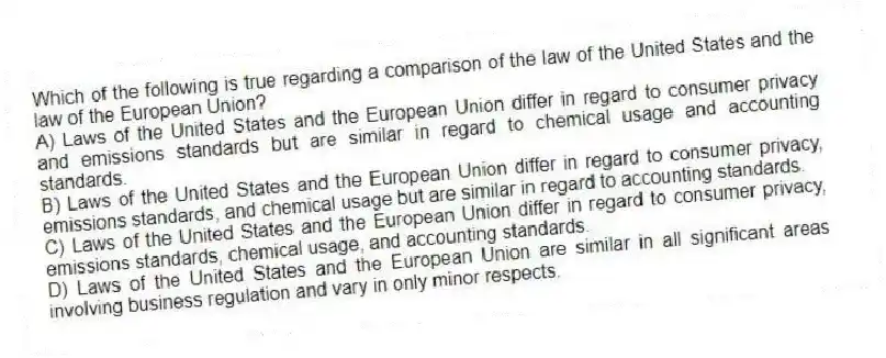 Which of the following is true regarding a comparison of the law of the United States and the law of the European Union?
A) Laws of the United States and the European Union differ in regard to consumer privacy and emissions standards but are similar in regard to chemical usage and accounting standards.
B) Laws of the United States and the European Union differ in regard to consumer privacy, emissions standards, and chemical usage but are similar in regard to accounting standards.
C) Laws of the United States and the European Union differ in regard to consumer privacy, emissions standards, chemical usage, and accounting standards.
D) Laws of the United States and the European Union are similar in all significant areas involving business regulation and vary in only minor respects.