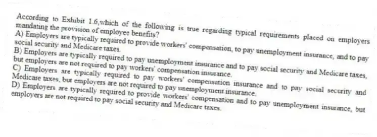 According to Exhibit 1.6,which of the following is true regarding typical requirements placed on employers mandating the provision of employee benefits?
A) Employers are typically required to provide workers' compensation, to pay unemployment insurance, and to pay social security and Medicare taxes.
B) Employers are typically required to pay unemployment insurance and to pay social security and Medicare taxes, but employers are not required to pay workers' compensation insurance.
C) Employers are typically required to pay workers' compensation insurance and to pay social security and Medicare taxes, but employers are not required to pay unemployment insurance.
D) Employers are typically required to provide workers' compensation and to pay unemployment insurance, but employers are not required to pay social security and Medicare taxes.