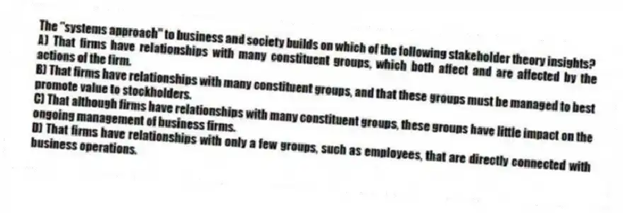 The "systems approach" to business and society builds on which of the following stakeholder theory insights?
A) That firms have relationships with many constituent groups, which both affect and are affected by the actions of the firm.
B) That firms have relationships with many constituent groups, and that these groups must be managed to best promote value to stockholders.
C) That although firms have relationships with many constituent groups, these groups have little impact on the ongoing management of business firms.
D) That firms have relationships with only a few groups, such as employees, that are directly connected with business operations.