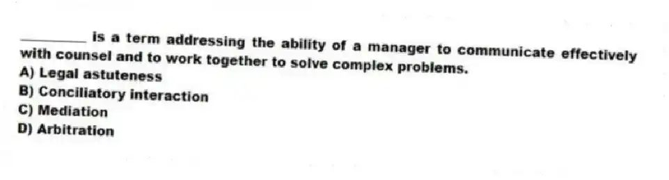 __________ is a term addressing the ability of a manager to communicate effectively with counsel and to work together to solve complex problems.
A) Legal astuteness
B) Conciliatory interaction
C) Mediation
D) Arbitration