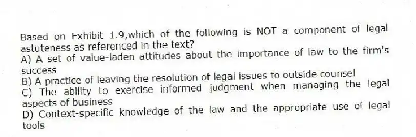 Based on Exhibit 1.9,which of the following is NOT a component of legal astuteness as referenced in the text?
A) A set of value-laden attitudes about the importance of law to the firm's success
B) A practice of leaving the resolution of legal issues to outside counsel
C) The ability to exercise informed judgment when managing the legal aspects of business
D) Context-specific knowledge of the law and the appropriate use of legal tools