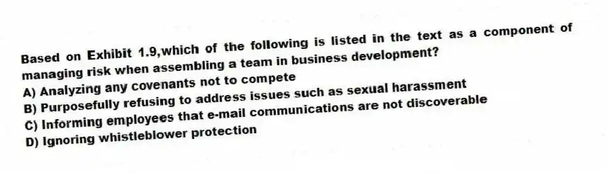 Based on Exhibit 1.9,which of the following is listed in the text as a component of managing risk when assembling a team in business development?
A) Analyzing any covenants not to compete
B) Purposefully refusing to address issues such as sexual harassment
C) Informing employees that e-mail communications are not discoverable
D) Ignoring whistleblower protection
