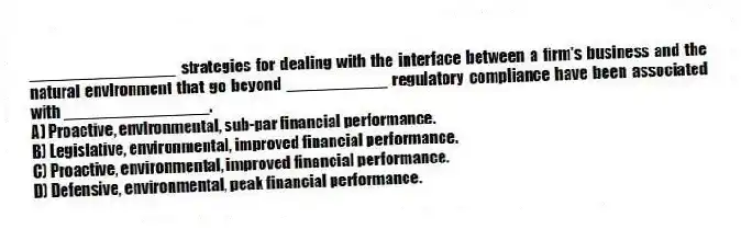 ________________ strategies for dealing with the interface between a firm's business and the natural environment that go beyond ___________ regulatory compliance have been associated with ________________.
A) Proactive, environmental, sub-par financial performance.
B) Legislative, environmental, improved financial performance.
C) Proactive, environmental, improved financial performance.
D) Defensive, environmental, peak financial performance.