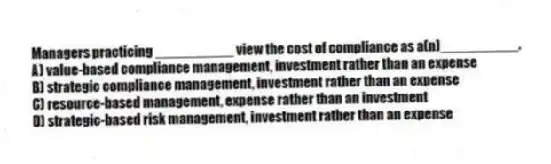 Managers practicing __________ view the cost of compliance as a(n)__________.
A) value-based compliance management, investment rather than an expense
B) strategic compliance management, investment rather than an expense
C) resource-based management, expense rather than an investment
D) strategic-based risk management, investment rather than an expense