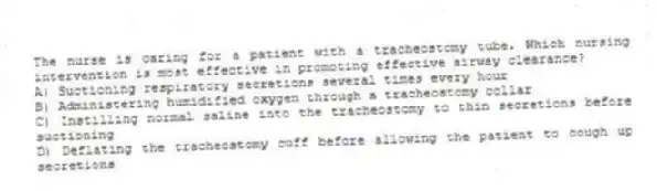 The nurse is caring for a patient with a tracheostomy tube. Which nursing intervention is most effective in promoting effective airway clearance?
A) Suctioning respiratory secretions several times every hour
B) Administering humidified oxygen through a tracheostomy collar
C) Instilling normal saline into the tracheostomy to thin secretions before suctioning
D) Deflating the tracheostomy cuff before allowing the patient to cough up secretions