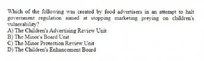 Which of the following was created by food advertisers in an attempt to halt government regulation aimed at stopping marketing preying on children's vulnerability?
A) The Children's Advertising Review Unit
B) The Minor's Board Unit
C) The Minor Protection Review Unit
D) The Children's Enhancement Board