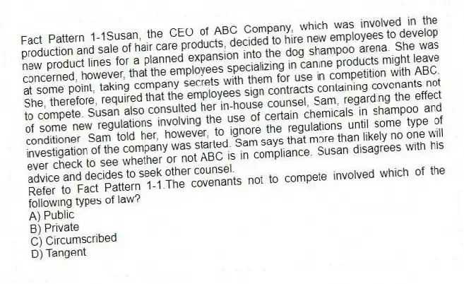 Fact Pattern 1-1Susan, the CEO of ABC Company, which was involved in the production and sale of hair care products, decided to hire new employees to develop new product lines for a planned expansion into the dog shampoo arena. She was concerned, however, that the employees specializing in canine products might leave at some point, taking company secrets with them for use in competition with ABC. She, therefore, required that the employees sign contracts containing covenants not to compete. Susan also consulted her in-house counsel, Sam, regarding the effect of some new regulations involving the use of certain chemicals in shampoo and conditioner. Sam told her, however, to ignore the regulations until some type of investigation of the company was started. Sam says that more than likely no one will ever check to see whether or not ABC is in compliance. Susan disagrees with his advice and decides to seek other counsel.
-Refer to Fact Pattern 1-1.The covenants not to compete involved which of the following types of law?
A) Public
B) Private
C) Circumscribed
D) Tangent