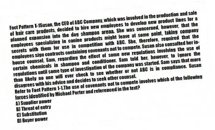 Fact Pattern 1-1Susan, the CEO of ABC Company, which was involved in the production and sale of hair care products, decided to hire new employees to develop new product lines for a planned expansion into the dog shampoo arena. She was concerned, however, that the employees specializing in canine products might leave at some point, taking company secrets with them for use in competition with ABC. She, therefore, required that the employees sign contracts containing covenants not to compete. Susan also consulted her in-house counsel, Sam, regarding the effect of some new regulations involving the use of certain chemicals in shampoo and conditioner. Sam told her, however, to ignore the regulations until some type of investigation of the company was started. Sam says that more than likely no one will ever check to see whether or not ABC is in compliance. Susan disagrees with his advice and decides to seek other counsel.
-Refer to Fact Pattern 1-1.The use of covenants not to compete involves which of the following forces identified by Michael Porter and referenced in the text?
A) Supplier power
B) Threat of entry
C) Substitution
D) Buyer power