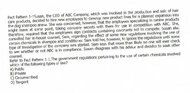 Fact Pattern 1-1Susan, the CEO of ABC Company, which was involved in the production and sale of hair care products, decided to hire new employees to develop new product lines for a planned expansion into the dog shampoo arena. She was concerned, however, that the employees specializing in canine products might leave at some point, taking company secrets with them for use in competition with ABC. She, therefore, required that the employees sign contracts containing covenants not to compete. Susan also consulted her in-house counsel, Sam, regarding the effect of some new regulations involving the use of certain chemicals in shampoo and conditioner. Sam told her, however, to ignore the regulations until some type of investigation of the company was started. Sam says that more than likely no one will ever check to see whether or not ABC is in compliance. Susan disagrees with his advice and decides to seek other counsel.
-Refer to Fact Pattern 1-1.The government regulations pertaining to the use of certain chemicals involved which of the following types of law?
A) Public
B) Private
C) Circumscribed
D) Tangent