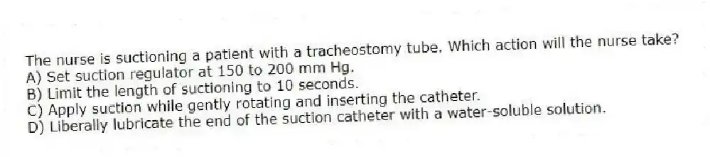 The nurse is suctioning a patient with a tracheostomy tube. Which action will the nurse take?
A) Set suction regulator at 150 to 200 mm Hg.
B) Limit the length of suctioning to 10 seconds.
C) Apply suction while gently rotating and inserting the catheter.
D) Liberally lubricate the end of the suction catheter with a water-soluble solution.