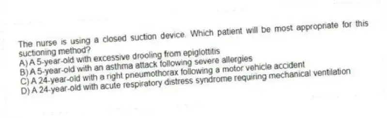 The nurse is using a closed suction device. Which patient will be most appropriate for this suctioning method?
A) A 5-year-old with excessive drooling from epiglottitis
B) A 5-year-old with an asthma attack following severe allergies
C) A 24-year-old with a right pneumothorax following a motor vehicle accident
D) A 24-year-old with acute respiratory distress syndrome requiring mechanical ventilation