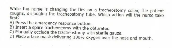 While the nurse is changing the ties on a tracheostomy collar, the patient coughs, dislodging the tracheostomy tube. Which action will the nurse take first?
A) Press the emergency response button.
B) Insert a spare tracheostomy with the obturator.
C) Manually occlude the tracheostomy with sterile gauze.
D) Place a face mask delivering 100% oxygen over the nose and mouth.