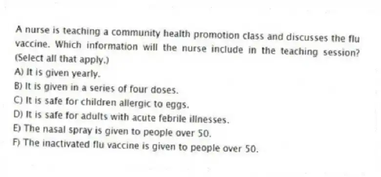 A nurse is teaching a community health promotion class and discusses the flu vaccine. Which information will the nurse include in the teaching session? (Select all that apply.)
A) It is given yearly.
B) It is given in a series of four doses.
C) It is safe for children allergic to eggs.
D) It is safe for adults with acute febrile illnesses.
E) The nasal spray is given to people over 50.
F) The inactivated flu vaccine is given to people over 50.
