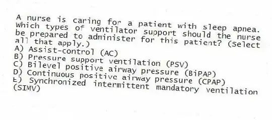 A nurse is caring for a patient with sleep apnea. Which types of ventilator support should the nurse be prepared to administer for this patient? (Select all that apply.)
A) Assist-control (AC)
B) Pressure support ventilation (PSV)
C) Bilevel positive airway pressure (BiPAP)
D) Continuous positive airway pressure (CPAP)
E) Synchronized intermittent mandatory ventilation (SIMV)