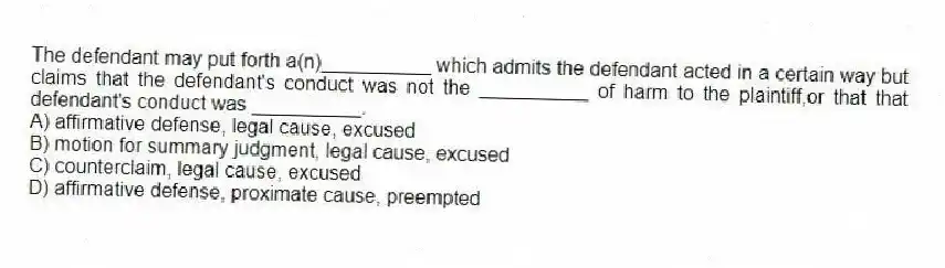 The defendant may put forth a(n)__________ which admits the defendant acted in a certain way but claims that the defendant's conduct was not the __________ of harm to the plaintiff,or that that defendant's conduct was __________.
A) affirmative defense, legal cause, excused
B) motion for summary judgment, legal cause, excused
C) counterclaim, legal cause, excused
D) affirmative defense, proximate cause, preempted