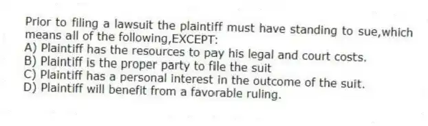 Prior to filing a lawsuit the plaintiff must have standing to sue,which means all of the following,EXCEPT:
A) Plaintiff has the resources to pay his legal and court costs.
B) Plaintiff is the proper party to file the suit
C) Plaintiff has a personal interest in the outcome of the suit.
D) Plaintiff will benefit from a favorable ruling.