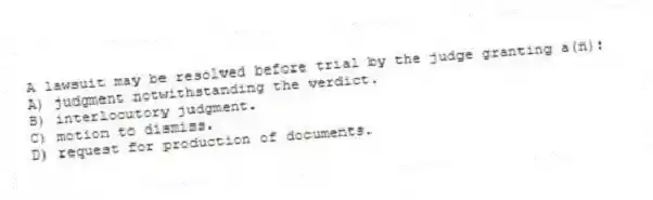A lawsuit may be resolved before trial by the judge granting a(n):
A) judgment notwithstanding the verdict.
B) interlocutory judgment.
C) motion to dismiss.
D) request for production of documents.