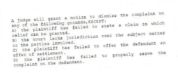 A judge will grant a motion to dismiss the complaint on any of the following grounds,EXCEPT:
A) the plaintiff has failed to state a claim on which relief can be granted.
B) the court lacks jurisdiction over the subject matter or the parties involved.
C) the plaintiff has failed to offer the defendant an offer of settlement.
D) the plaintiff has failed to properly serve the complaint on the defendant.