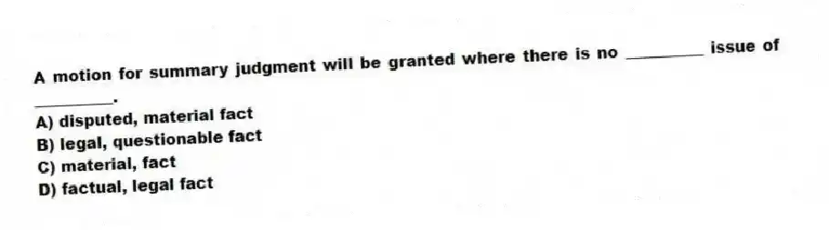 A motion for summary judgment will be granted where there is no __________ issue of __________.
A) disputed, material fact
B) legal, questionable fact
C) material, fact
D) factual, legal fact