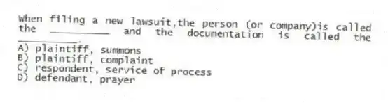 When filing a new lawsuit,the person (or company)is called the __________ and the documentation is called the __________.
A) plaintiff, summons
B) plaintiff, complaint
C) respondent, service of process
D) defendant, prayer