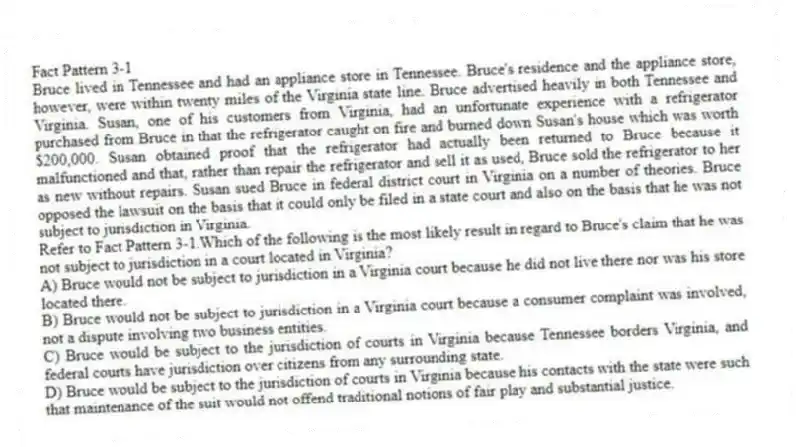 Fact Pattern 3-1
Bruce lived in Tennessee and had an appliance store in Tennessee. Bruce's residence and the appliance store, however, were within twenty miles of the Virginia state line. Bruce advertised heavily in both Tennessee and Virginia. Susan, one of his customers from Virginia, had an unfortunate experience with a refrigerator purchased from Bruce in that the refrigerator caught on fire and burned down Susan's house which was worth $200,000. Susan obtained proof that the refrigerator had actually been returned to Bruce because it malfunctioned and that, rather than repair the refrigerator and sell it as used, Bruce sold the refrigerator to her as new without repairs. Susan sued Bruce in federal district court in Virginia on a number of theories. Bruce opposed the lawsuit on the basis that it could only be filed in a state court and also on the basis that he was not subject to jurisdiction in Virginia.
-Refer to Fact Pattern 3-1.Which of the following is the most likely result in regard to Bruce's claim that he was not subject to jurisdiction in a court located in Virginia?
A) Bruce would not be subject to jurisdiction in a Virginia court because he did not live there nor was his store located there.
B) Bruce would not be subject to jurisdiction in a Virginia court because a consumer complaint was involved, not a dispute involving two business entities.
C) Bruce would be subject to the jurisdiction of courts in Virginia because Tennessee borders Virginia, and federal courts have jurisdiction over citizens from any surrounding state.
D) Bruce would be subject to the jurisdiction of courts in Virginia because his contacts with the state were such that maintenance of the suit would not offend traditional notions of fair play and substantial justice.