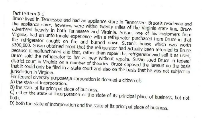 Fact Pattern 3-1
Bruce lived in Tennessee and had an appliance store in Tennessee. Bruce's residence and the appliance store, however, were within twenty miles of the Virginia state line. Bruce advertised heavily in both Tennessee and Virginia. Susan, one of his customers from Virginia, had an unfortunate experience with a refrigerator purchased from Bruce in that the refrigerator caught on fire and burned down Susan's house which was worth $200,000. Susan obtained proof that the refrigerator had actually been returned to Bruce because it malfunctioned and that, rather than repair the refrigerator and sell it as used, Bruce sold the refrigerator to her as new without repairs. Susan sued Bruce in federal district court in Virginia on a number of theories. Bruce opposed the lawsuit on the basis that it could only be filed in a state court and also on the basis that he was not subject to jurisdiction in Virginia.
-For federal diversity purposes,a corporation is deemed a citizen of:
A) the state of incorporation.
B) the state of its principal place of business.
C) either the state of incorporation or the state of its principal place of business, but not both.
D) both the state of incorporation and the state of its principal place of business.