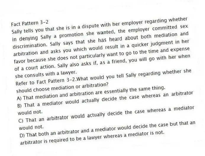 Fact Pattern 3-2
Sally tells you that she is in a dispute with her employer regarding whether in denying Sally a promotion she wanted, the employer committed sex discrimination. Sally says that she has heard about both mediation and arbitration and asks you which would result in a quicker judgment in her favor because she does not particularly want to go to the time and expense of a court action. Sally also asks if, as a friend, you will go with her when she consults with a lawyer.
-Refer to Fact Pattern 3-2.What would you tell Sally regarding whether she should choose mediation or arbitration?
A) That mediation and arbitration are essentially the same thing.
B) That a mediator would actually decide the case whereas an arbitrator would not.
C) That an arbitrator would actually decide the case whereas a mediator would not.
D) That both an arbitrator and a mediator would decide the case but that an arbitrator is required to be a lawyer whereas a mediator is not.