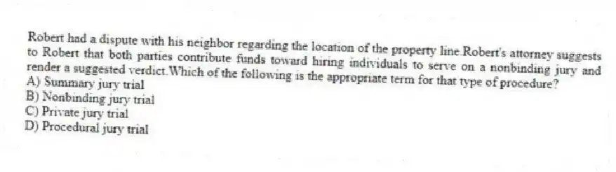 Robert had a dispute with his neighbor regarding the location of the property line.Robert's attorney suggests to Robert that both parties contribute funds toward hiring individuals to serve on a nonbinding jury and render a suggested verdict.Which of the following is the appropriate term for that type of procedure?
A) Summary jury trial
B) Nonbinding jury trial
C) Private jury trial
D) Procedural jury trial