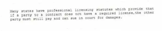 Many states have professional licensing statutes which provide that if a party to a contract does not have a required license,the other party must still pay and can sue in court for damages.