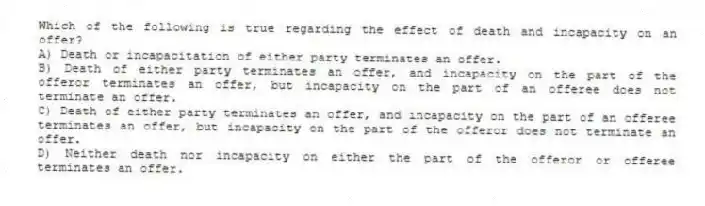Which of the following is true regarding the effect of death and incapacity on an offer?
A) Death or incapacitation of either party terminates an offer.
B) Death of either party terminates an offer, and incapacity on the part of the offeror terminates an offer, but incapacity on the part of an offeree does not terminate an offer.
C) Death of either party terminates an offer, and incapacity on the part of an offeree terminates an offer, but incapacity on the part of the offeror does not terminate an offer.
D) Neither death nor incapacity on either the part of the offeror or offeree terminates an offer.