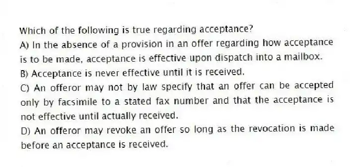 Which of the following is true regarding acceptance?
A) In the absence of a provision in an offer regarding how acceptance is to be made, acceptance is effective upon dispatch into a mailbox.
B) Acceptance is never effective until it is received.
C) An offeror may not by law specify that an offer can be accepted only by facsimile to a stated fax number and that the acceptance is not effective until actually received.
D) An offeror may revoke an offer so long as the revocation is made before an acceptance is received.