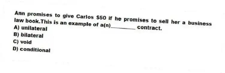 Ann promises to give Carlos $50 if he promises to sell her a business law book.This is an example of a(n)__________ contract.
A) unilateral
B) bilateral
C) void
D) conditional