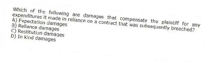 Which of the following are damages that compensate the plaintiff for any expenditures it made in reliance on a contract that was subsequently breached?
A) Expectation damages
B) Reliance damages
C) Restitution damages
D) In kind damages