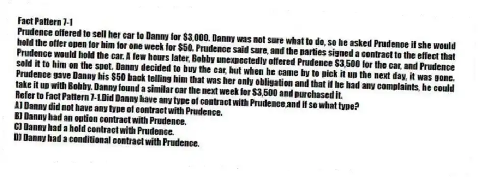 Fact Pattern 7-1
Prudence offered to sell her car to Danny for $3,000. Danny was not sure what to do, so he asked Prudence if she would hold the offer open for him for one week for $50. Prudence said sure, and the parties signed a contract to the effect that Prudence would hold the car. A few hours later, Bobby unexpectedly offered Prudence $3,500 for the car, and Prudence sold it to him on the spot. Danny decided to buy the car, but when he came by to pick it up the next day, it was gone. Prudence gave Danny his $50 back telling him that was her only obligation and that if he had any complaints, he could take it up with Bobby. Danny found a similar car the next week for $3,500 and purchased it.
-Refer to Fact Pattern 7-1.Did Danny have any type of contract with Prudence,and if so what type?
A) Danny did not have any type of contract with Prudence.
B) Danny had an option contract with Prudence.
C) Danny had a hold contract with Prudence.
D) Danny had a conditional contract with Prudence.