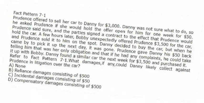 Fact Pattern 7-1
Prudence offered to sell her car to Danny for $3,000. Danny was not sure what to do, so he asked Prudence if she would hold the offer open for him for one week for $50. Prudence said sure, and the parties signed a contract to the effect that Prudence would hold the car. A few hours later, Bobby unexpectedly offered Prudence $3,500 for the car, and Prudence sold it to him on the spot. Danny decided to buy the car, but when he came by to pick it up the next day, it was gone. Prudence gave Danny his $50 back telling him that was her only obligation and that if he had any complaints, he could take it up with Bobby. Danny found a similar car the next week for $3,500 and purchased it.
-Refer to Fact Pattern 7-1.What damages,if any,could Danny likely collect against Prudence in litigation over the car?
A) None
B) Reliance damages consisting of $500
C) Incidental damages consisting of $50
D) Compensatory damages consisting of $500