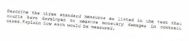 Describe the three standard measures as listed in the text that courts have developed to measure monetary damages in contract cases.Explain how each would be measured.