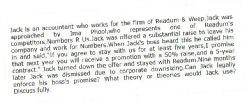 Jack is an accountant who works for the firm of Readum & Weep.Jack was approached by Ima Phool,who represents one of Readum's competitors,Numbers R Us.Jack was offered a substantial raise to leave his company and work for Numbers.When Jack's boss heard this he called him in and said,"If you agree to stay with us for at least five years,I promise that next year you will receive a promotion with a 50% raise,and a 5-year contract." Jack turned down the offer and stayed with Readum.Nine months later Jack was dismissed due to corporate downsizing.Can Jack legally enforce his boss's promise? What theory or theories would Jack use? Discuss fully.