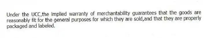 Under the UCC,the implied warranty of merchantability guarantees that the goods are reasonably fit for the general purposes for which they are sold,and that they are properly packaged and labeled.